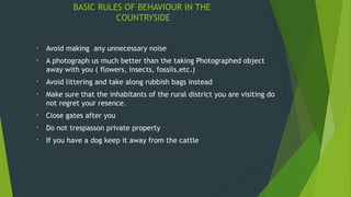 BASIC RULES OF BEHAVIOUR IN THE
COUNTRYSIDE
• Avoid making any unnecessary noise
• A photograph us much better than the taking Photographed object
away with you ( flowers, insects, fossils,etc.)
• Avoid littering and take along rubbish bags instead
• Make sure that the inhabitants of the rural district you are visiting do
not regret your resence.
• Close gates after you
• Do not trespasson private property
• If you have a dog keep it away from the cattle
 