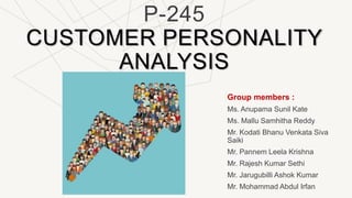 P-245
CUSTOMER PERSONALITY
ANALYSIS
Group members :
Ms. Anupama Sunil Kate
Ms. Mallu Samhitha Reddy
Mr. Kodati Bhanu Venkata Siva
Saiki
Mr. Pannem Leela Krishna
Mr. Rajesh Kumar Sethi
Mr. Jarugubilli Ashok Kumar
Mr. Mohammad Abdul Irfan