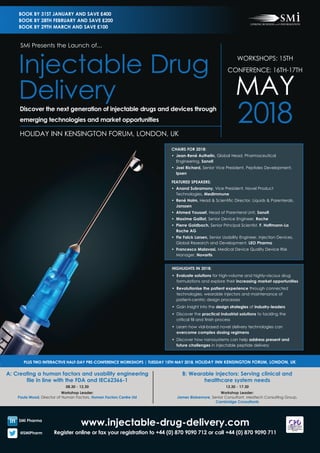 www.injectable-drug-delivery.com
Register online or fax your registration to +44 (0) 870 9090 712 or call +44 (0) 870 9090 711
A: Creating a human factors and usability engineering
file in line with the FDA and IEC62366-1
08.30 - 12.30
Workshop Leader:
Paula Wood, Director of Human Factors, Human Factors Centre Ltd
B: Wearable injectors: Serving clinical and
healthcare system needs
13.30 - 17.30
Workshop Leader:
James Blakemore, Senior Consultant, Medtech Consulting Group,
Cambridge Consultants
PLUS TWO INTERACTIVE HALF-DAY PRE-CONFERENCE WORKSHOPS | TUESDAY 15TH MAY 2018, HOLIDAY INN KENSINGTON FORUM, LONDON, UK
SMi Pharma
@SMiPharm
WORKSHOPS: 15TH
CONFERENCE: 16TH-17TH
MAY
2018HOLIDAY INN KENSINGTON FORUM, LONDON, UK
SMi Presents the Launch of...
Injectable Drug
DeliveryDiscover the next generation of injectable drugs and devices through
emerging technologies and market opportunities
BOOK BY 31ST JANUARY AND SAVE £400
BOOK BY 28TH FEBRUARY AND SAVE £200
BOOK BY 29TH MARCH AND SAVE £100
CHAIRS FOR 2018:
•	 Jean-René Authelin, Global Head, Pharmaceutical
Engineering, Sanofi
•	 Joel Richard, Senior Vice President, Peptides Development,
Ipsen
FEATURED SPEAKERS:
•	 Anand Subramony, Vice President, Novel Product
Technologies, MedImmune
•	 René Holm, Head & Scientific Director, Liquids & Parenterals,
Janssen
•	 Ahmed Youssef, Head of Parenteral Unit, Sanofi
•	 Maxime Gaillot, Senior Device Engineer, Roche
•	 Pierre Goldbach, Senior Principal Scientist, F. Hoffmann-La
Roche AG
•	 Fie Falck Larsen, Senior Usability Engineer, Injection Devices,
Global Research and Development, LEO Pharma
•	 Francesco Malavasi, Medical Device Quality Device Risk
Manager, Novartis
HIGHLIGHTS IN 2018:
•	 Evaluate solutions for high-volume and highly-viscous drug
formulations and explore their increasing market opportunities
•	 Revolutionise the patient experience through connected
technologies, wearable injectors and maintenance of
patient-centric design processes
•	 Gain insight into the design strategies of industry-leaders
•	 Discover the practical industrial solutions to tackling the
critical fill and finish process
• 	Learn how vial-based novel delivery technologies can
overcome complex dosing regimens
• 	Discover how nanosystems can help address present and
future challenges in injectable peptide delivery
 