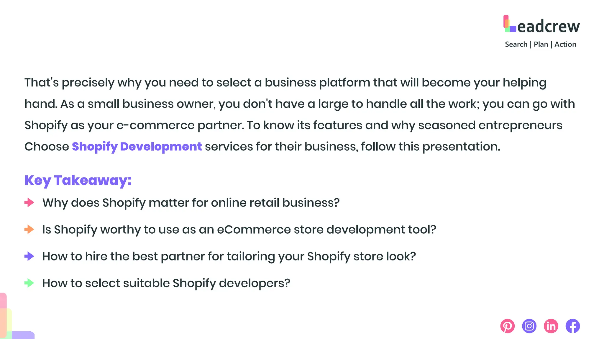 That's precisely why you need to select a business platform that will become your helping
hand. As a small business owner, you don't have a large to handle all the work; you can go with
Shopify as your e-commerce partner. To know its features and why seasoned entrepreneurs
Choose Shopify Development services for their business, follow this presentation.
Key Takeaway:
Why does Shopify matter for online retail business?
Is Shopify worthy to use as an eCommerce store development tool?
How to hire the best partner for tailoring your Shopify store look?
How to select suitable Shopify developers?
 