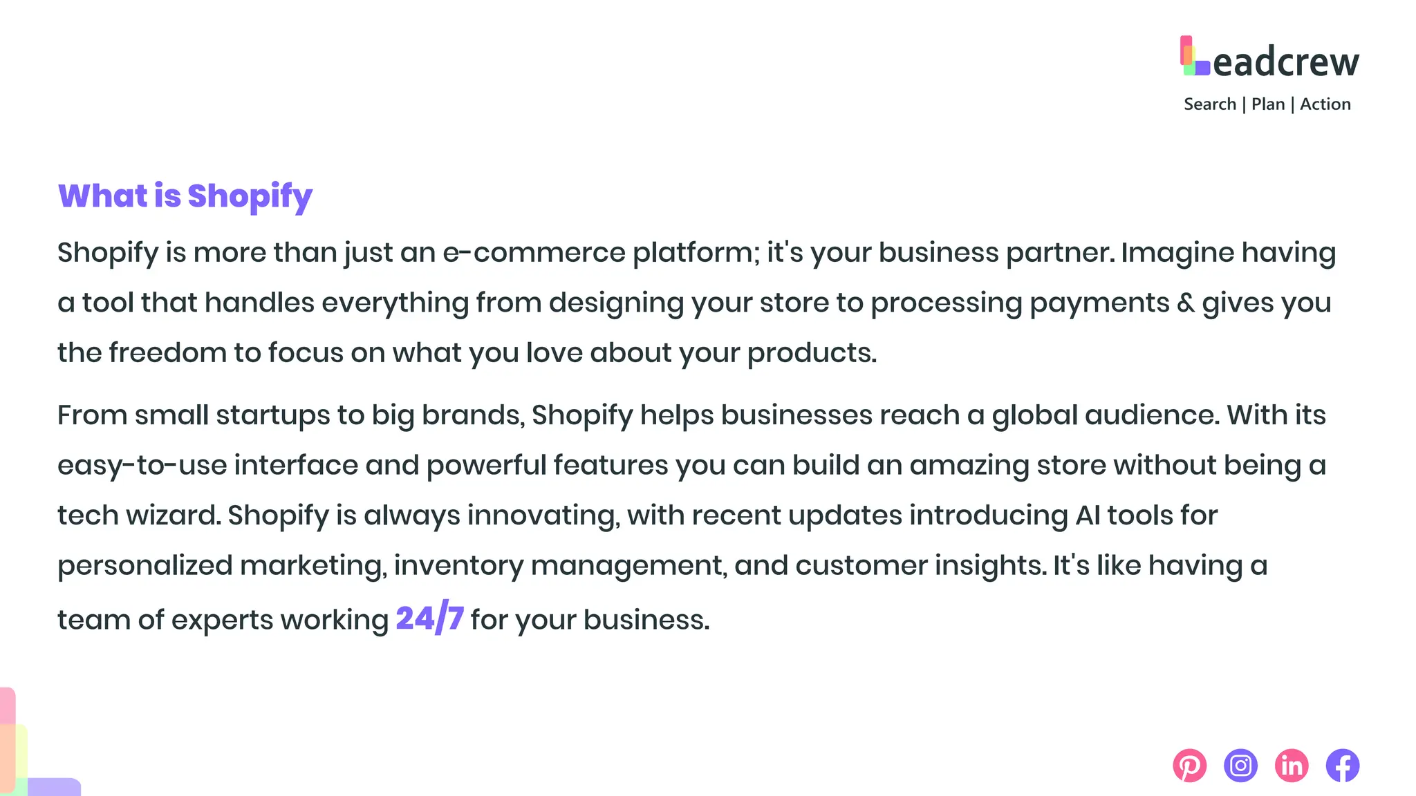 Shopify is more than just an e-commerce platform; it's your business partner. Imagine having
a tool that handles everything from designing your store to processing payments & gives you
the freedom to focus on what you love about your products.
From small startups to big brands, Shopify helps businesses reach a global audience. With its
easy-to-use interface and powerful features you can build an amazing store without being a
tech wizard. Shopify is always innovating, with recent updates introducing AI tools for
personalized marketing, inventory management, and customer insights. It's like having a
team of experts working 24/7 for your business.
What is Shopify
 