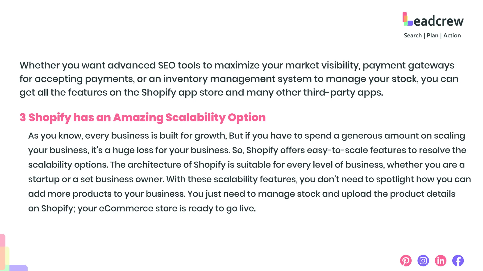 Whether you want advanced SEO tools to maximize your market visibility, payment gateways
for accepting payments, or an inventory management system to manage your stock, you can
get all the features on the Shopify app store and many other third-party apps.
3 Shopify has an Amazing Scalability Option
As you know, every business is built for growth, But if you have to spend a generous amount on scaling
your business, it's a huge loss for your business. So, Shopify offers easy-to-scale features to resolve the
scalability options. The architecture of Shopify is suitable for every level of business, whether you are a
startup or a set business owner. With these scalability features, you don't need to spotlight how you can
add more products to your business. You just need to manage stock and upload the product details
on Shopify; your eCommerce store is ready to go live.
 