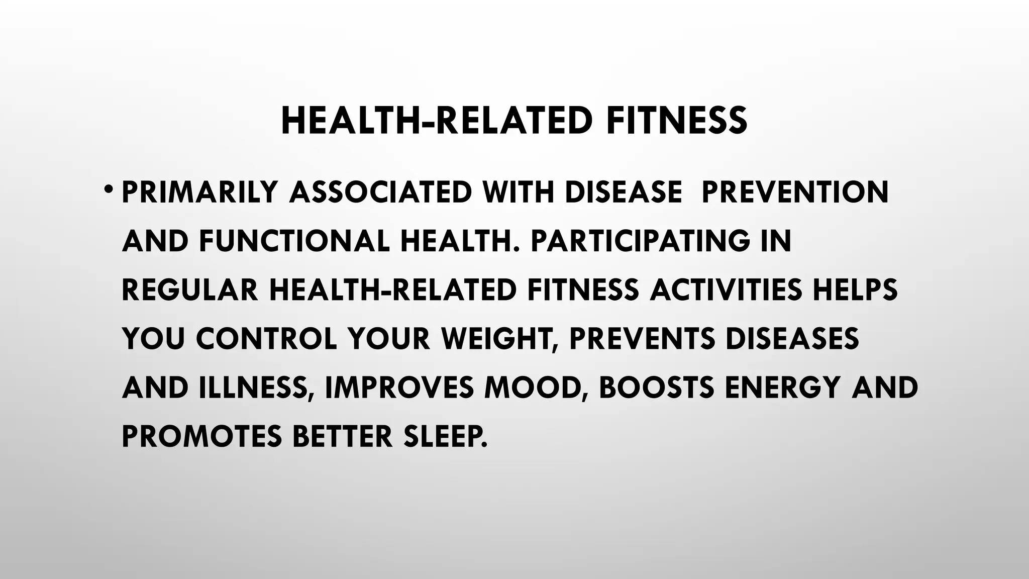 HEALTH-RELATED FITNESS
• PRIMARILY ASSOCIATED WITH DISEASE PREVENTION
AND FUNCTIONAL HEALTH. PARTICIPATING IN
REGULAR HEALTH-RELATED FITNESS ACTIVITIES HELPS
YOU CONTROL YOUR WEIGHT, PREVENTS DISEASES
AND ILLNESS, IMPROVES MOOD, BOOSTS ENERGY AND
PROMOTES BETTER SLEEP.
 