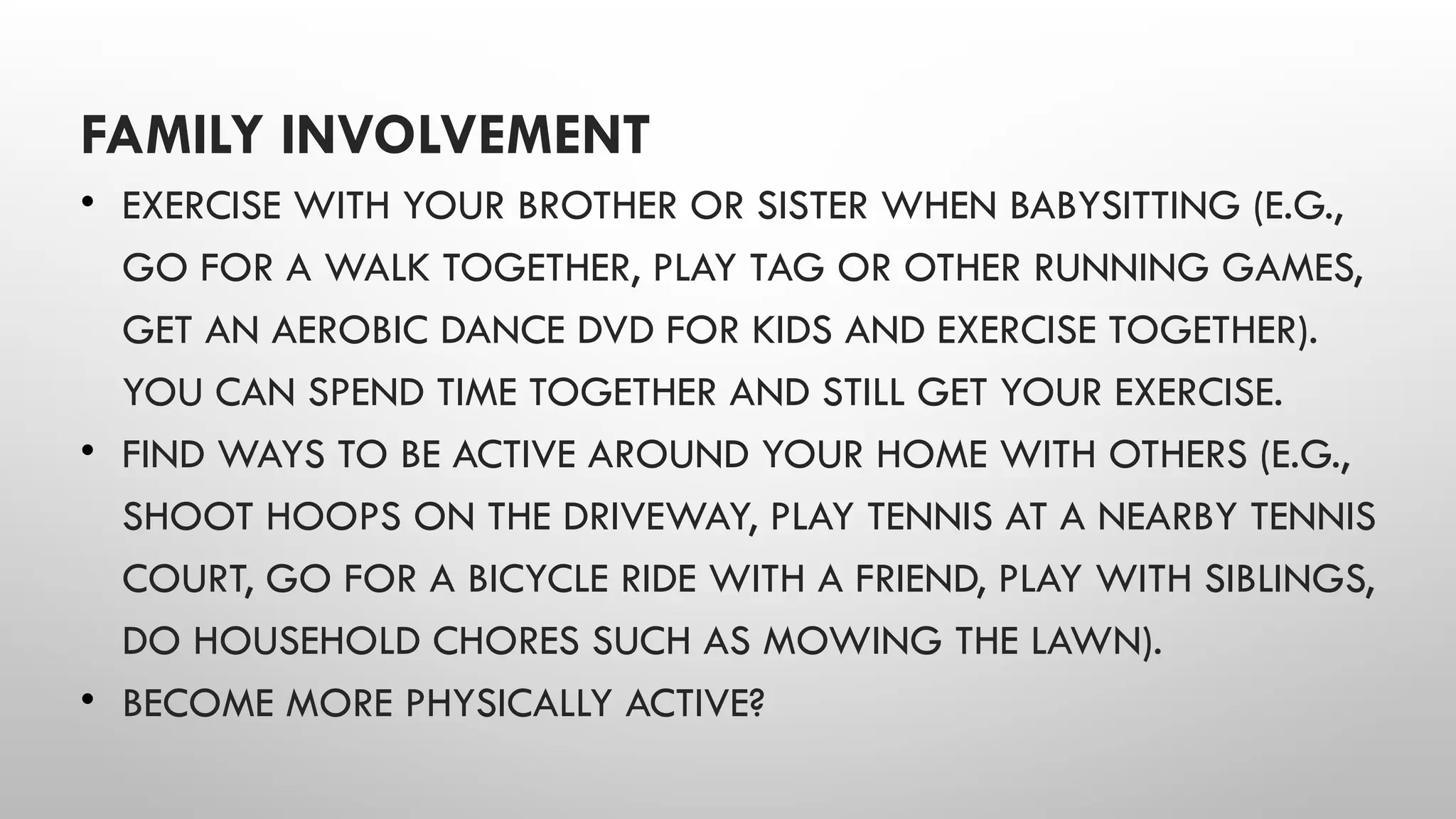 FAMILY INVOLVEMENT
• EXERCISE WITH YOUR BROTHER OR SISTER WHEN BABYSITTING (E.G.,
GO FOR A WALK TOGETHER, PLAY TAG OR OTHER RUNNING GAMES,
GET AN AEROBIC DANCE DVD FOR KIDS AND EXERCISE TOGETHER).
YOU CAN SPEND TIME TOGETHER AND STILL GET YOUR EXERCISE.
• FIND WAYS TO BE ACTIVE AROUND YOUR HOME WITH OTHERS (E.G.,
SHOOT HOOPS ON THE DRIVEWAY, PLAY TENNIS AT A NEARBY TENNIS
COURT, GO FOR A BICYCLE RIDE WITH A FRIEND, PLAY WITH SIBLINGS,
DO HOUSEHOLD CHORES SUCH AS MOWING THE LAWN).
• BECOME MORE PHYSICALLY ACTIVE?
 
