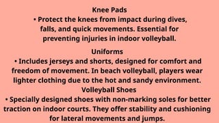 Knee Pads
• Protect the knees from impact during dives,
falls, and quick movements. Essential for
preventing injuries in indoor volleyball.
Uniforms
• Includes jerseys and shorts, designed for comfort and
freedom of movement. In beach volleyball, players wear
lighter clothing due to the hot and sandy environment.
Volleyball Shoes
• Specially designed shoes with non-marking soles for better
traction on indoor courts. They offer stability and cushioning
for lateral movements and jumps.
 