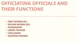 • FIRST REFEREE (R1]
• SECOND REFEREE (R2)
• SCOREKEEPER
• LIBERO TRACKER
• LINE JUDGES
• ASSISTANT REFEREE
OFFICIATING OFFICIALS AND
THEIR FUNCTIONS
 