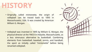 HISTORY
• Originally called mintonette, the origin of
volleyball can be traced back to 1895 in
Massachusetts, USA. It was created by American
William G. Morgan.
• Volleyball was invented in 1895 by William G. Morgan, the
physical director at the YMCA in Holyoke, Massachusetts, as
a less strenuous alternative to basketball. Combining
elements from basketball, baseball, tennis, and handball,
the sport as initially called “mintonette” before being
renamed volleyball.
 
