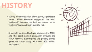 HISTORY
• During a demonstration of the game, a professor
named Alfred Halstead suggested the term
"volleyball" because the ball was meant to be
"volleyed" back and forth over the net.
• A specially designed ball was introduced in 1900,
and the sport gained popularity through the
YMCA network, evolving into the globally played
game we know today with over 800 million
participant
 