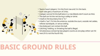 • Teams have 6 players: 3 in the front row and 3 in the back.
• Each side gets a maximum of 3 hits.
• A player cannot hit the ball twice in a row (blocks don’t count as hits).
• The ball can hit the net during a volley or serve.
• A ball on the boundary line is "in."
• A ball is "out" if it hits the antenna, outside the court, outside net cables,
referee stand/pole, or venue ceiling.
• Any body part can contact the ball.
• Catching, holding, or throwing the ball is illegal.
• Simultaneous contact by two players counts as one play; either can hit
next (if it's not the fourth hit).
BASIC GROUND RULES
 