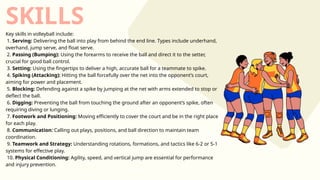 SKILLS
Key skills in volleyball include:
1. Serving: Delivering the ball into play from behind the end line. Types include underhand,
overhand, jump serve, and float serve.
2. Passing (Bumping): Using the forearms to receive the ball and direct it to the setter,
crucial for good ball control.
3. Setting: Using the fingertips to deliver a high, accurate ball for a teammate to spike.
4. Spiking (Attacking): Hitting the ball forcefully over the net into the opponent’s court,
aiming for power and placement.
5. Blocking: Defending against a spike by jumping at the net with arms extended to stop or
deflect the ball.
6. Digging: Preventing the ball from touching the ground after an opponent’s spike, often
requiring diving or lunging.
7. Footwork and Positioning: Moving efficiently to cover the court and be in the right place
for each play.
8. Communication: Calling out plays, positions, and ball direction to maintain team
coordination.
9. Teamwork and Strategy: Understanding rotations, formations, and tactics like 6-2 or 5-1
systems for effective play.
10. Physical Conditioning: Agility, speed, and vertical jump are essential for performance
and injury prevention.
 