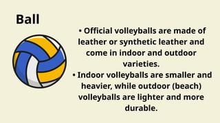 Ball
• Official volleyballs are made of
leather or synthetic leather and
come in indoor and outdoor
varieties.
• Indoor volleyballs are smaller and
heavier, while outdoor (beach)
volleyballs are lighter and more
durable.
 