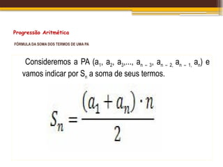 Progressão Aritmética
FÓRMULA DA SOMA DOS TERMOS DE UMA PA
Consideremos a PA (a1, a2, a3,..., an – 3, an – 2, an – 1, an) e
vamos indicar por Sn a soma de seus termos.
 