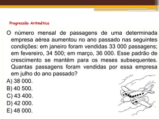 Progressão Aritmética
O número mensal de passagens de uma determinada
empresa aérea aumentou no ano passado nas seguintes
condições: em janeiro foram vendidas 33 000 passagens;
em fevereiro, 34 500; em março, 36 000. Esse padrão de
crescimento se mantém para os meses subsequentes.
Quantas passagens foram vendidas por essa empresa
em julho do ano passado?
A) 38 000.
B) 40 500.
C) 43 400.
D) 42 000.
E) 48 000.
 