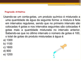Progressão Aritmética
Usando-se um conta-gotas, um produto químico é misturado a
uma quantidade de água da seguinte forma: a mistura é feita
em intervalos regulares, sendo que no primeiro intervalo são
colocadas 4 gotas e nos intervalos seguintes são colocadas 4
gotas mais a quantidade misturada no intervalo anterior.
Sabendo-se que no último intervalo o número de gotas é 100,
o total de gotas do produto misturadas à água é:
a) 1300
b) 1100
c) 1600
d) 900
e) 1200
 