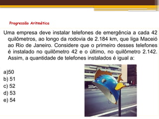 Progressão Aritmética
Uma empresa deve instalar telefones de emergência a cada 42
quilômetros, ao longo da rodovia de 2.184 km, que liga Maceió
ao Rio de Janeiro. Considere que o primeiro desses telefones
é instalado no quilômetro 42 e o último, no quilômetro 2.142.
Assim, a quantidade de telefones instalados é igual a:
a)50
b) 51
c) 52
d) 53
e) 54
 