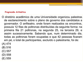Progressão Aritmética
O diretório acadêmico de uma Universidade organizou palestras
de esclarecimento sobre o plano de governo dos candidatos a
governador. O anfiteatro, onde foram realizados os encontros,
possuía 12 filas de poltronas distribuídas da seguinte forma: na
primeira fila 21 poltronas, na segunda 25, na terceira 29, e
assim sucessivamente. Sabendo que, num determinado dia,
todas as poltronas foram ocupadas e que 42 pessoas ficaram
em pé, o total de participantes, excluído o palestrante, foi de:
(A) 474
(B) 516
(C) 557
(D) 558
(E) 559
 