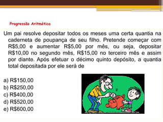 Progressão Aritmética
Um pai resolve depositar todos os meses uma certa quantia na
caderneta de poupança de seu filho. Pretende começar com
R$5,00 e aumentar R$5,00 por mês, ou seja, depositar
R$10,00 no segundo mês, R$15,00 no terceiro mês e assim
por diante. Após efetuar o décimo quinto depósito, a quantia
total depositada por ele será de
a) R$150,00
b) R$250,00
c) R$400,00
d) R$520,00
e) R$600,00
 