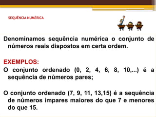 SEQUÊNCIA NUMÉRICA
Denominamos sequência numérica o conjunto de
números reais dispostos em certa ordem.
EXEMPLOS:
O conjunto ordenado (0, 2, 4, 6, 8, 10,...) é a
sequência de números pares;
O conjunto ordenado (7, 9, 11, 13,15) é a sequência
de números impares maiores do que 7 e menores
do que 15.
 