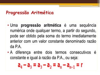 Progressão Aritmética
• Uma progressão aritmética é uma sequência
numérica onde qualquer termo, a partir do segundo,
pode ser obtido pela soma do termo imediatamente
anterior com um valor constante denominado razão
da P.A.
• A diferença entre dois termos consecutivos é
constante e igual à razão da P.A., ou seja:
 