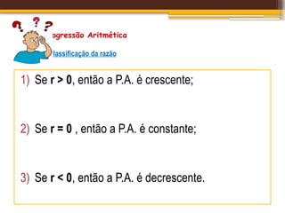 Progressão Aritmética
Classificação da razão
1) Se r > 0, então a P.A. é crescente;
2) Se r = 0 , então a P.A. é constante;
3) Se r < 0, então a P.A. é decrescente.
 