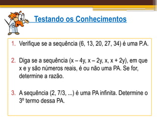 Testando os Conhecimentos
1. Verifique se a sequência (6, 13, 20, 27, 34) é uma P.A.
2. Diga se a sequência (x – 4y, x – 2y, x, x + 2y), em que
x e y são números reais, é ou não uma PA. Se for,
determine a razão.
3. A sequência (2, 7/3, ...) é uma PA infinita. Determine o
3º termo dessa PA.
 