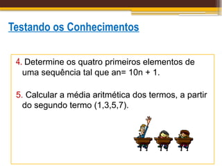 Testando os Conhecimentos
4. Determine os quatro primeiros elementos de
uma sequência tal que an= 10n + 1.
5. Calcular a média aritmética dos termos, a partir
do segundo termo (1,3,5,7).
 