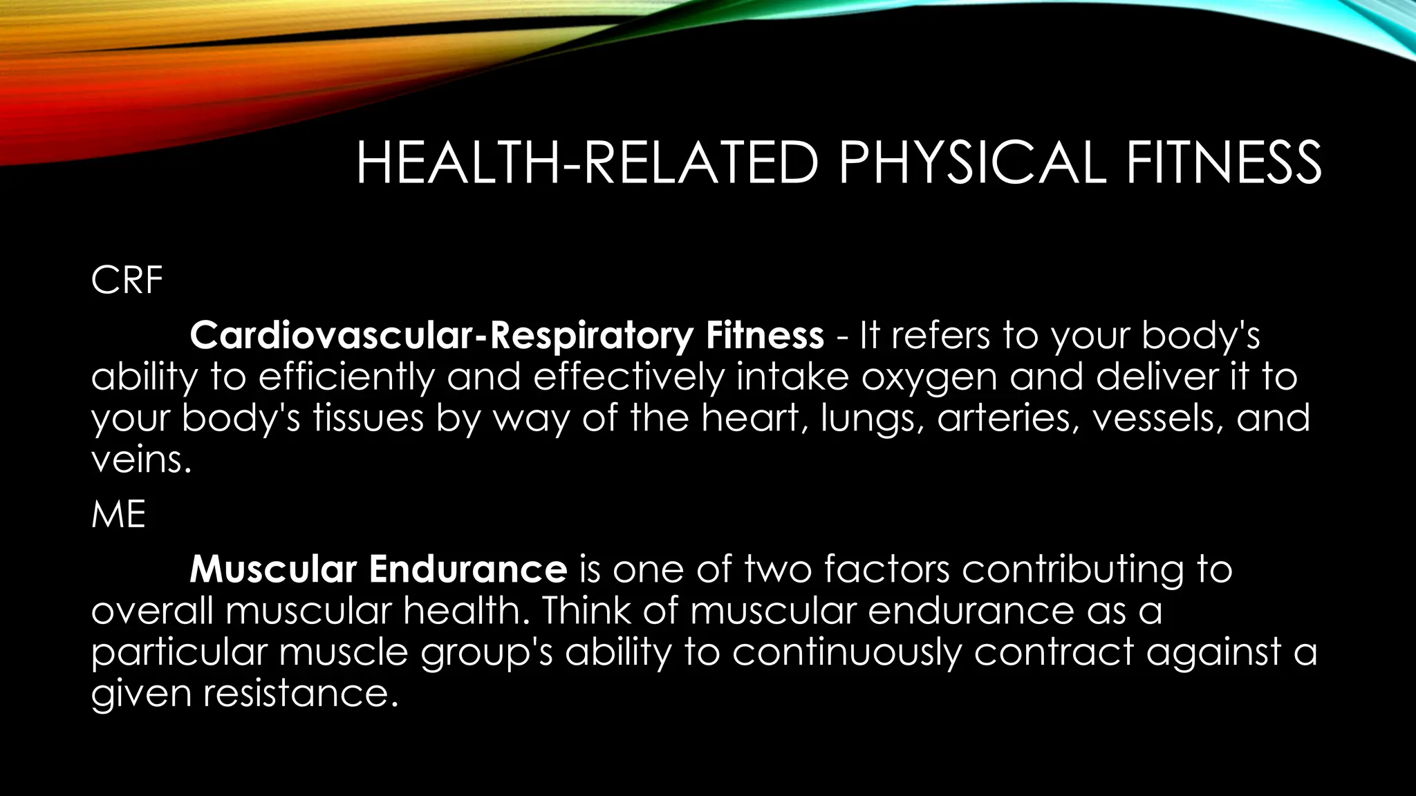HEALTH-RELATED PHYSICAL FITNESS
CRF
Cardiovascular-Respiratory Fitness - It refers to your body's
ability to efficiently and effectively intake oxygen and deliver it to
your body's tissues by way of the heart, lungs, arteries, vessels, and
veins.
ME
Muscular Endurance is one of two factors contributing to
overall muscular health. Think of muscular endurance as a
particular muscle group's ability to continuously contract against a
given resistance.
 