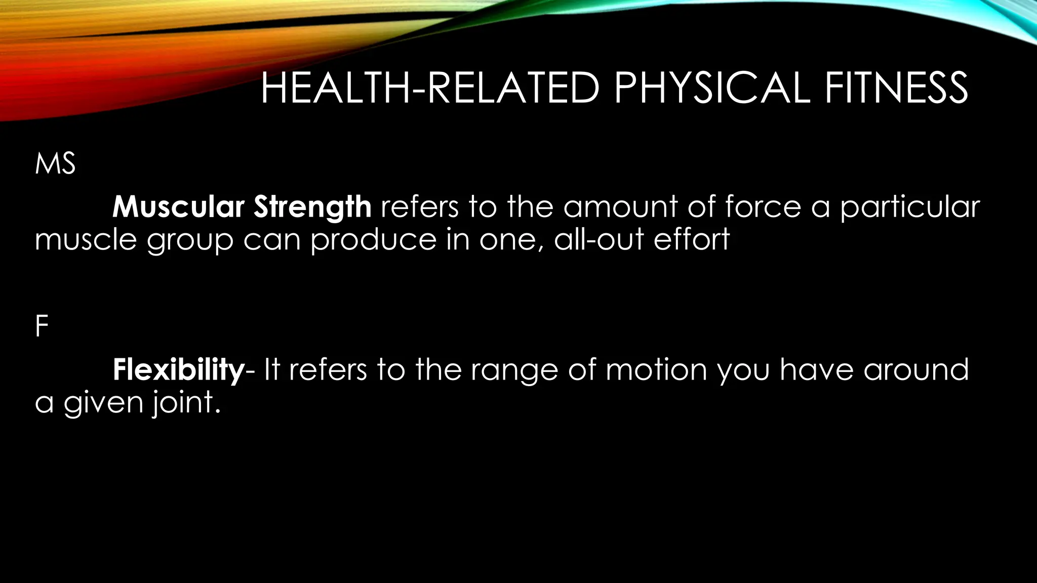 HEALTH-RELATED PHYSICAL FITNESS
MS
Muscular Strength refers to the amount of force a particular
muscle group can produce in one, all-out effort
F
Flexibility- It refers to the range of motion you have around
a given joint.
 