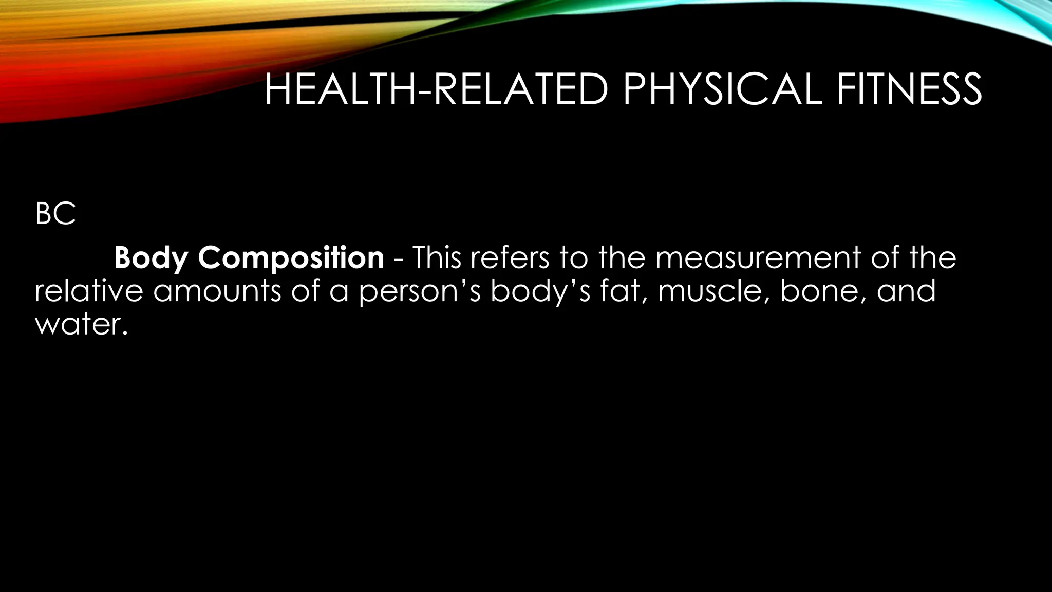 HEALTH-RELATED PHYSICAL FITNESS
BC
Body Composition - This refers to the measurement of the
relative amounts of a person’s body’s fat, muscle, bone, and
water.
 