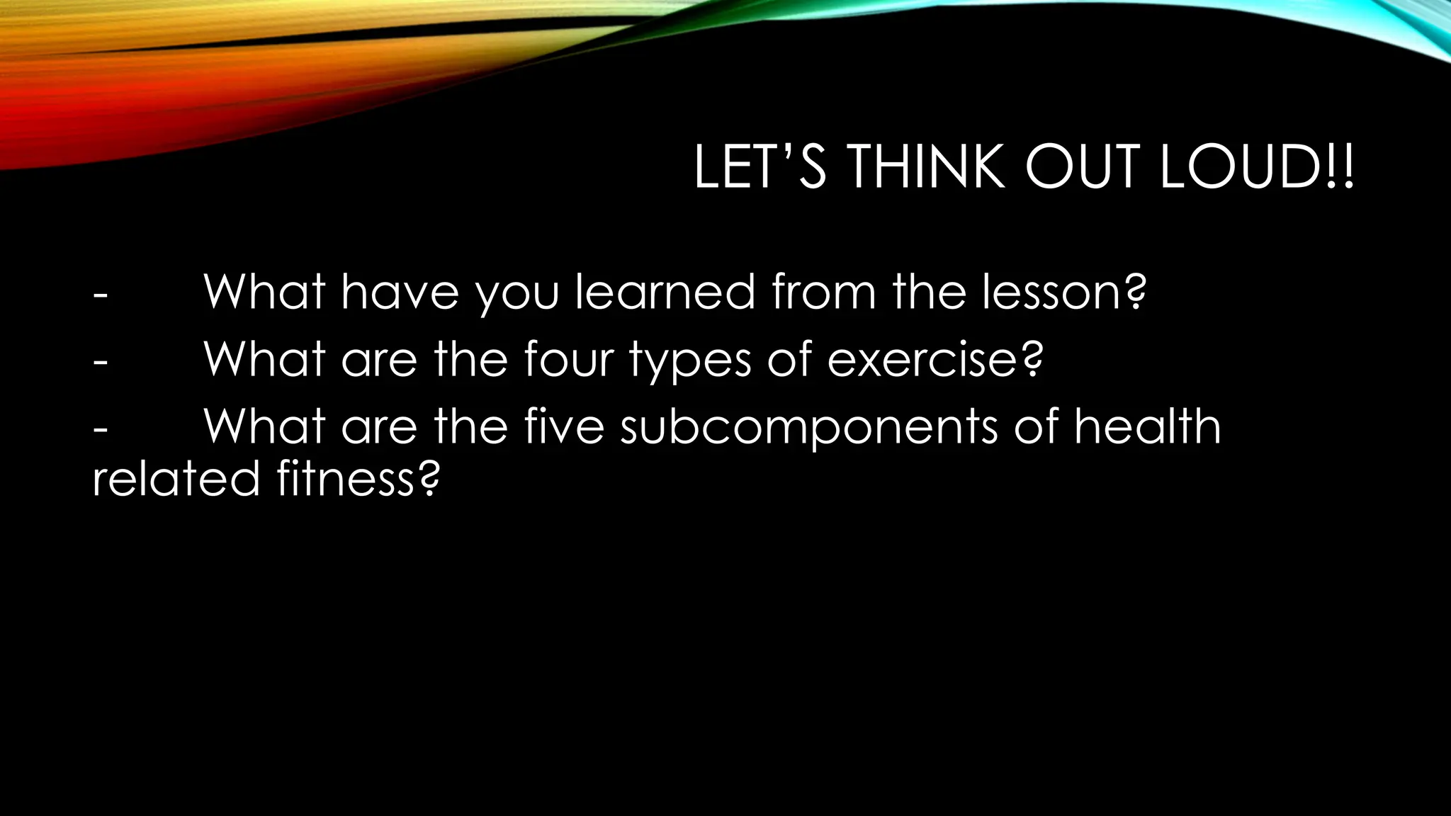 LET’S THINK OUT LOUD!!
- What have you learned from the lesson?
- What are the four types of exercise?
- What are the five subcomponents of health
related fitness?
 