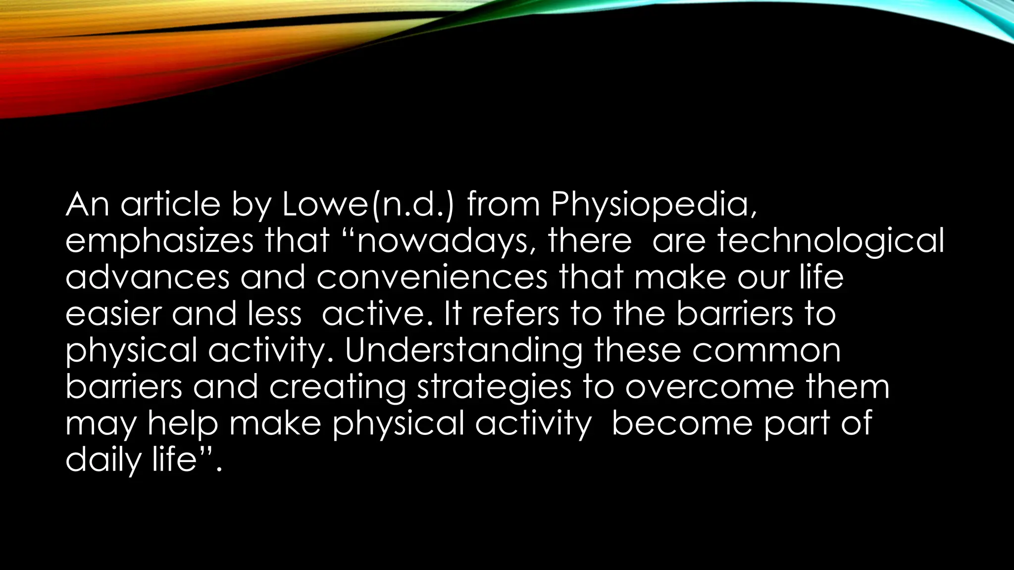 An article by Lowe(n.d.) from Physiopedia,
emphasizes that “nowadays, there are technological
advances and conveniences that make our life
easier and less active. It refers to the barriers to
physical activity. Understanding these common
barriers and creating strategies to overcome them
may help make physical activity become part of
daily life”.
 