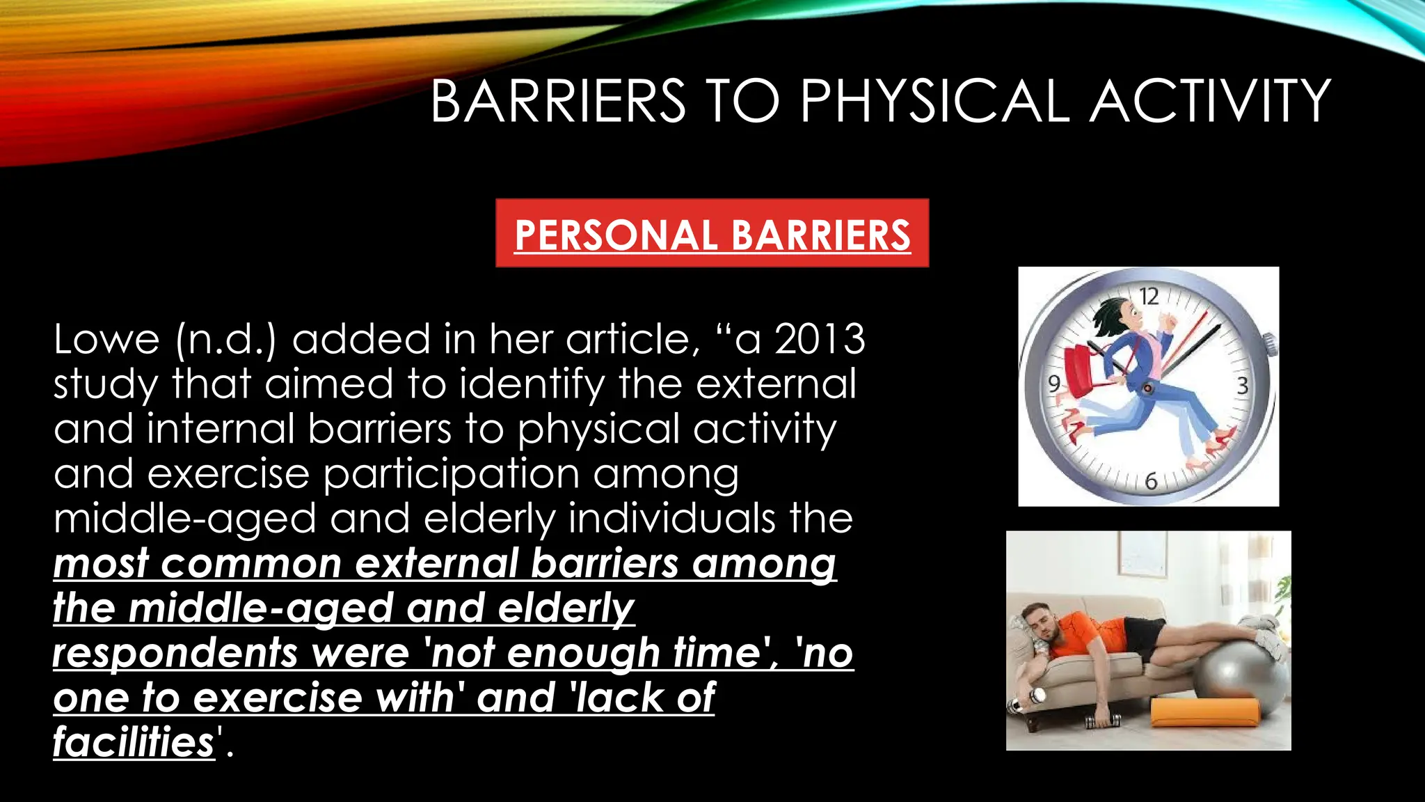BARRIERS TO PHYSICAL ACTIVITY
Lowe (n.d.) added in her article, “a 2013
study that aimed to identify the external
and internal barriers to physical activity
and exercise participation among
middle-aged and elderly individuals the
most common external barriers among
the middle-aged and elderly
respondents were 'not enough time', 'no
one to exercise with' and 'lack of
facilities'.
PERSONAL BARRIERS
 