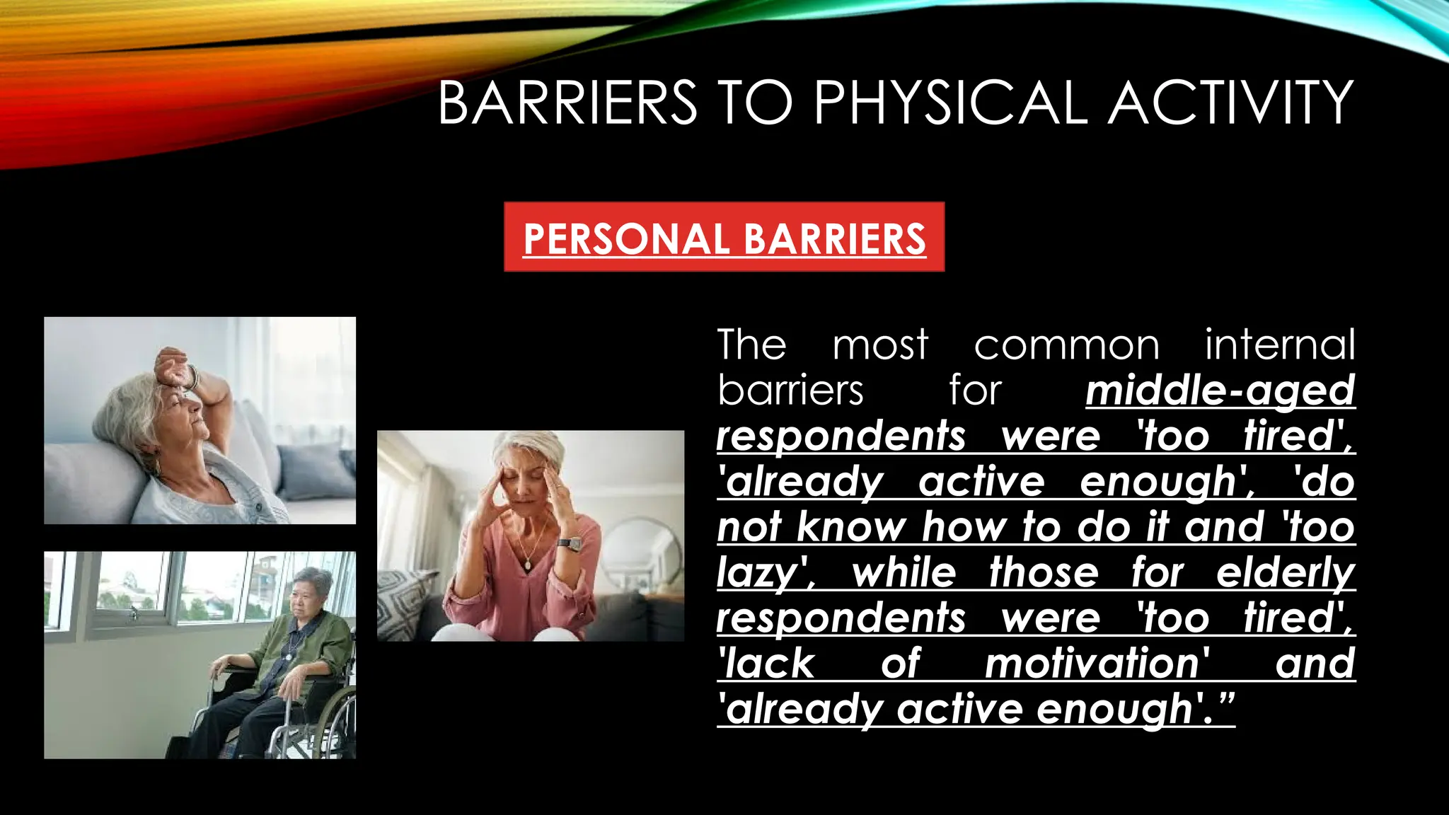 BARRIERS TO PHYSICAL ACTIVITY
The most common internal
barriers for middle-aged
respondents were 'too tired',
'already active enough', 'do
not know how to do it and 'too
lazy', while those for elderly
respondents were 'too tired',
'lack of motivation' and
'already active enough'.”
PERSONAL BARRIERS
 