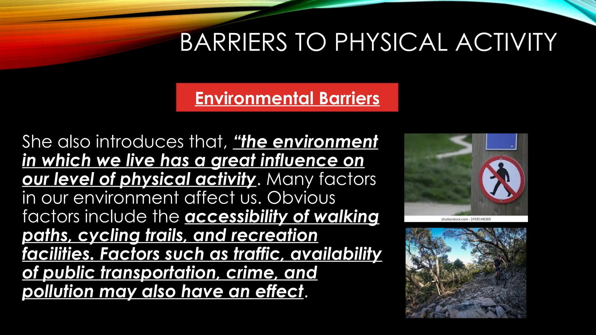 BARRIERS TO PHYSICAL ACTIVITY
She also introduces that, “the environment
in which we live has a great influence on
our level of physical activity. Many factors
in our environment affect us. Obvious
factors include the accessibility of walking
paths, cycling trails, and recreation
facilities. Factors such as traffic, availability
of public transportation, crime, and
pollution may also have an effect.
Environmental Barriers
 