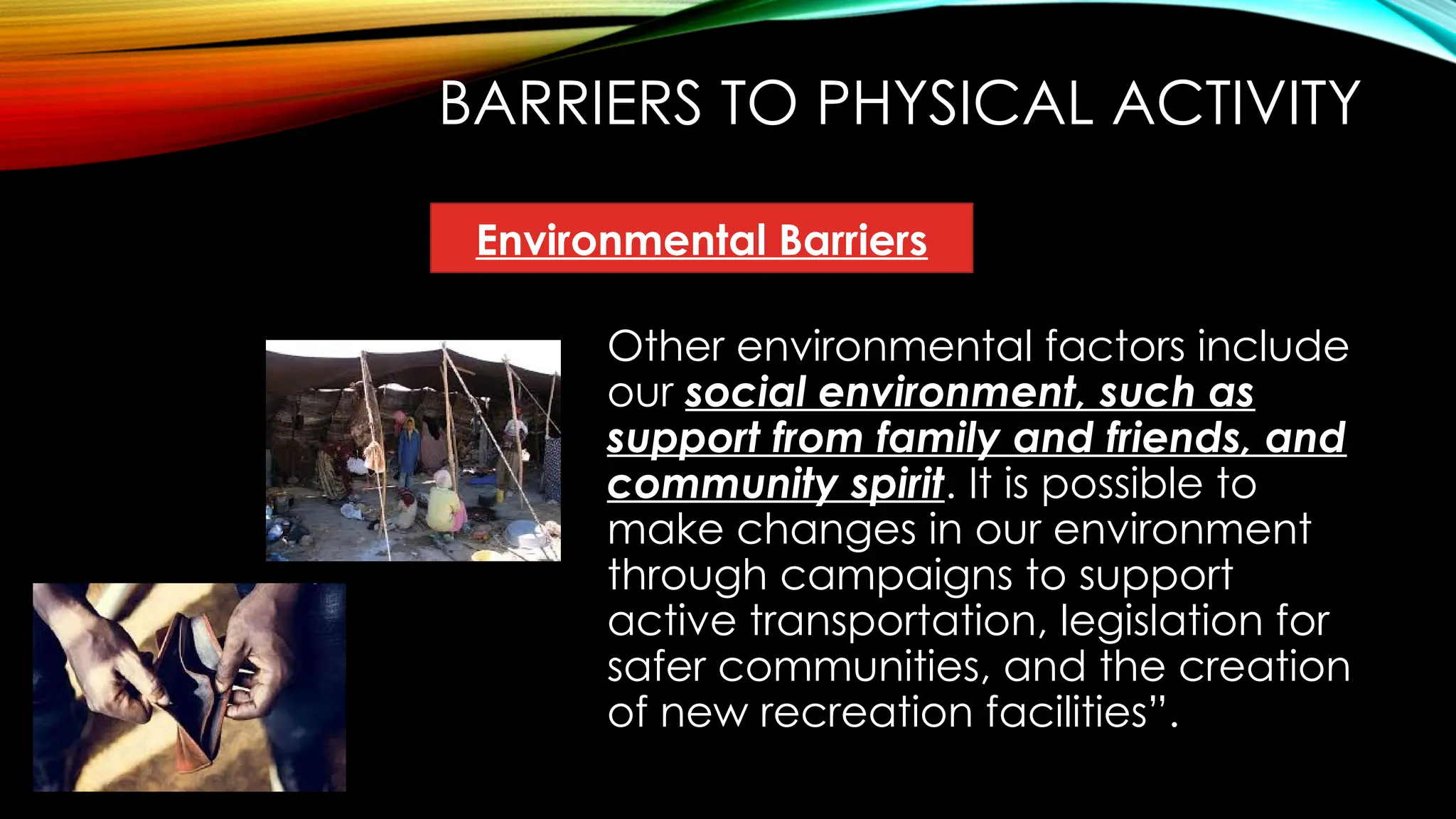 BARRIERS TO PHYSICAL ACTIVITY
Other environmental factors include
our social environment, such as
support from family and friends, and
community spirit. It is possible to
make changes in our environment
through campaigns to support
active transportation, legislation for
safer communities, and the creation
of new recreation facilities”.
Environmental Barriers
 