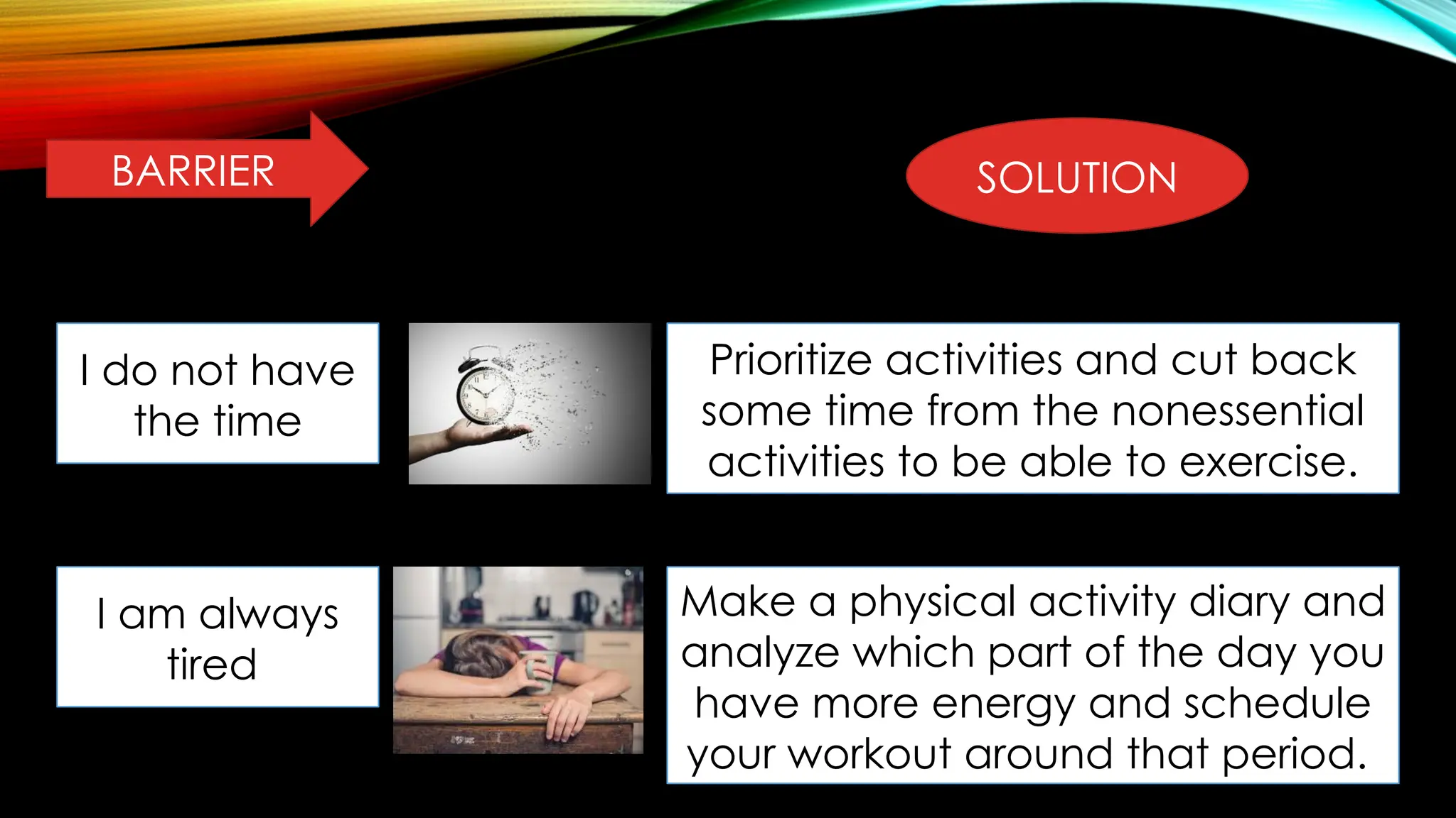 BARRIER SOLUTION
I do not have
the time
Prioritize activities and cut back
some time from the nonessential
activities to be able to exercise.
I am always
tired
Make a physical activity diary and
analyze which part of the day you
have more energy and schedule
your workout around that period.
 