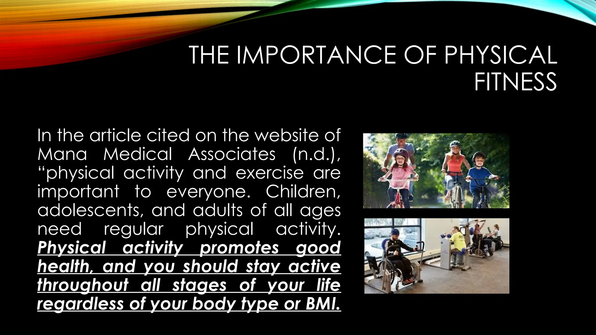 THE IMPORTANCE OF PHYSICAL
FITNESS
In the article cited on the website of
Mana Medical Associates (n.d.),
“physical activity and exercise are
important to everyone. Children,
adolescents, and adults of all ages
need regular physical activity.
Physical activity promotes good
health, and you should stay active
throughout all stages of your life
regardless of your body type or BMI.
 