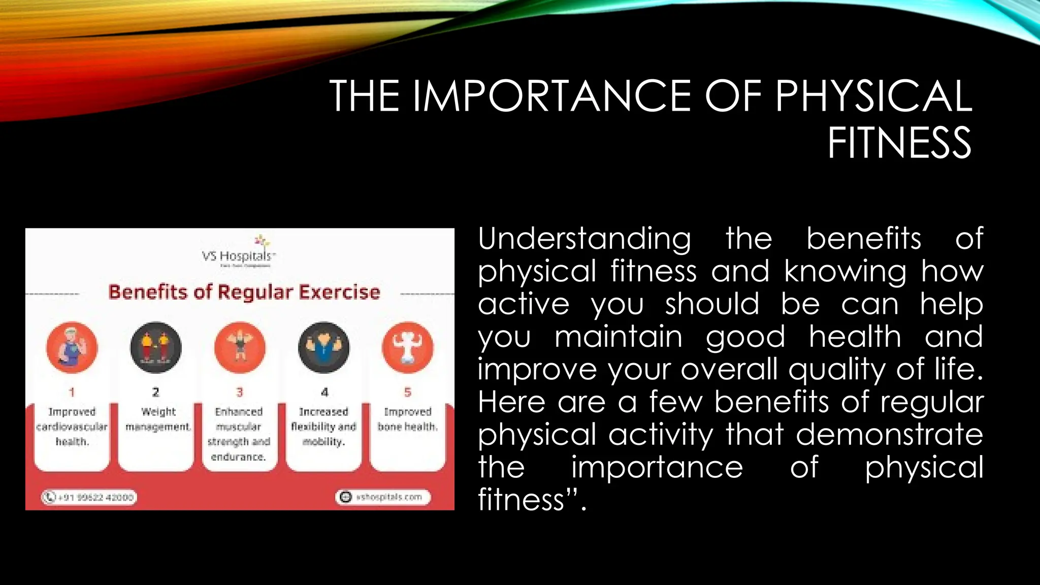 THE IMPORTANCE OF PHYSICAL
FITNESS
Understanding the benefits of
physical fitness and knowing how
active you should be can help
you maintain good health and
improve your overall quality of life.
Here are a few benefits of regular
physical activity that demonstrate
the importance of physical
fitness”.
 