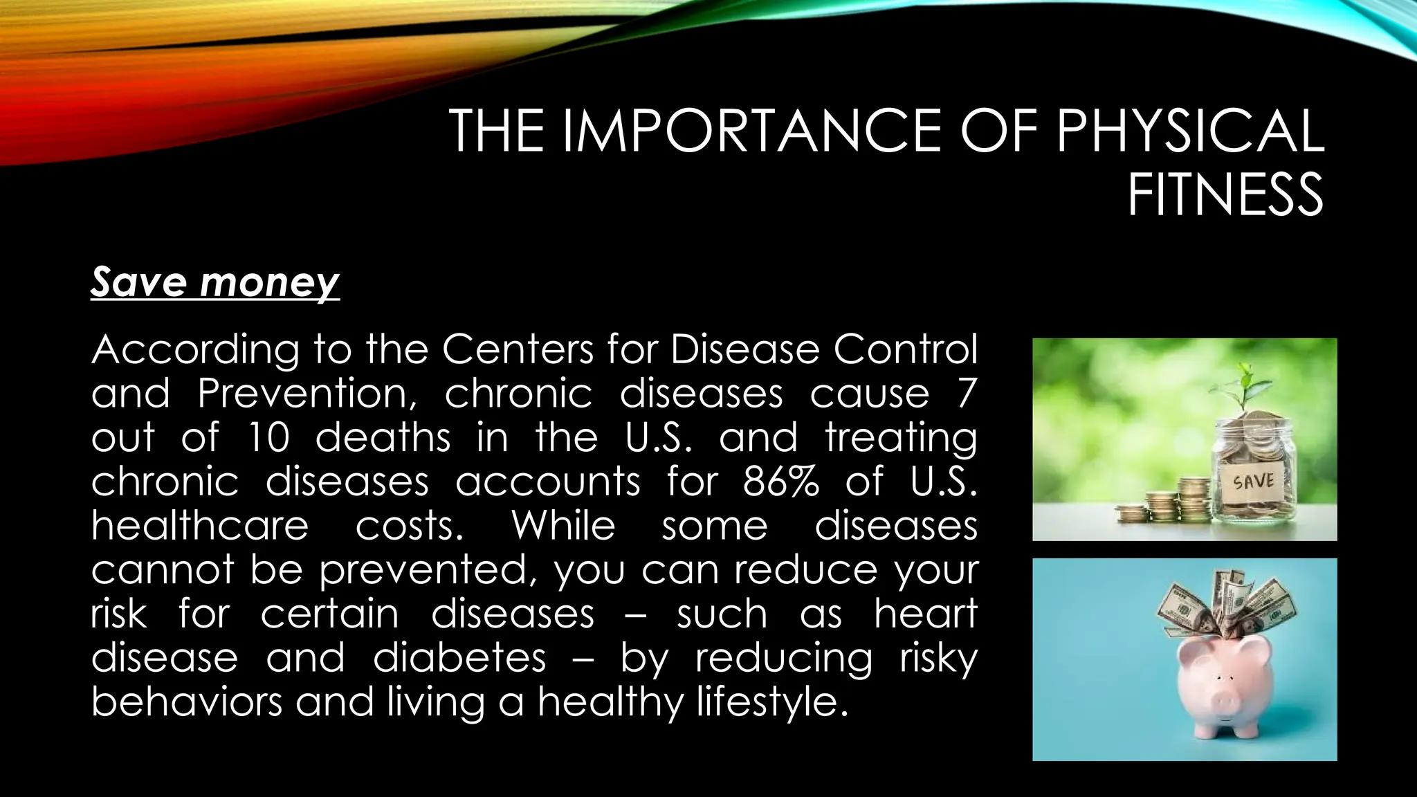 Save money
THE IMPORTANCE OF PHYSICAL
FITNESS
According to the Centers for Disease Control
and Prevention, chronic diseases cause 7
out of 10 deaths in the U.S. and treating
chronic diseases accounts for 86% of U.S.
healthcare costs. While some diseases
cannot be prevented, you can reduce your
risk for certain diseases – such as heart
disease and diabetes – by reducing risky
behaviors and living a healthy lifestyle.
 