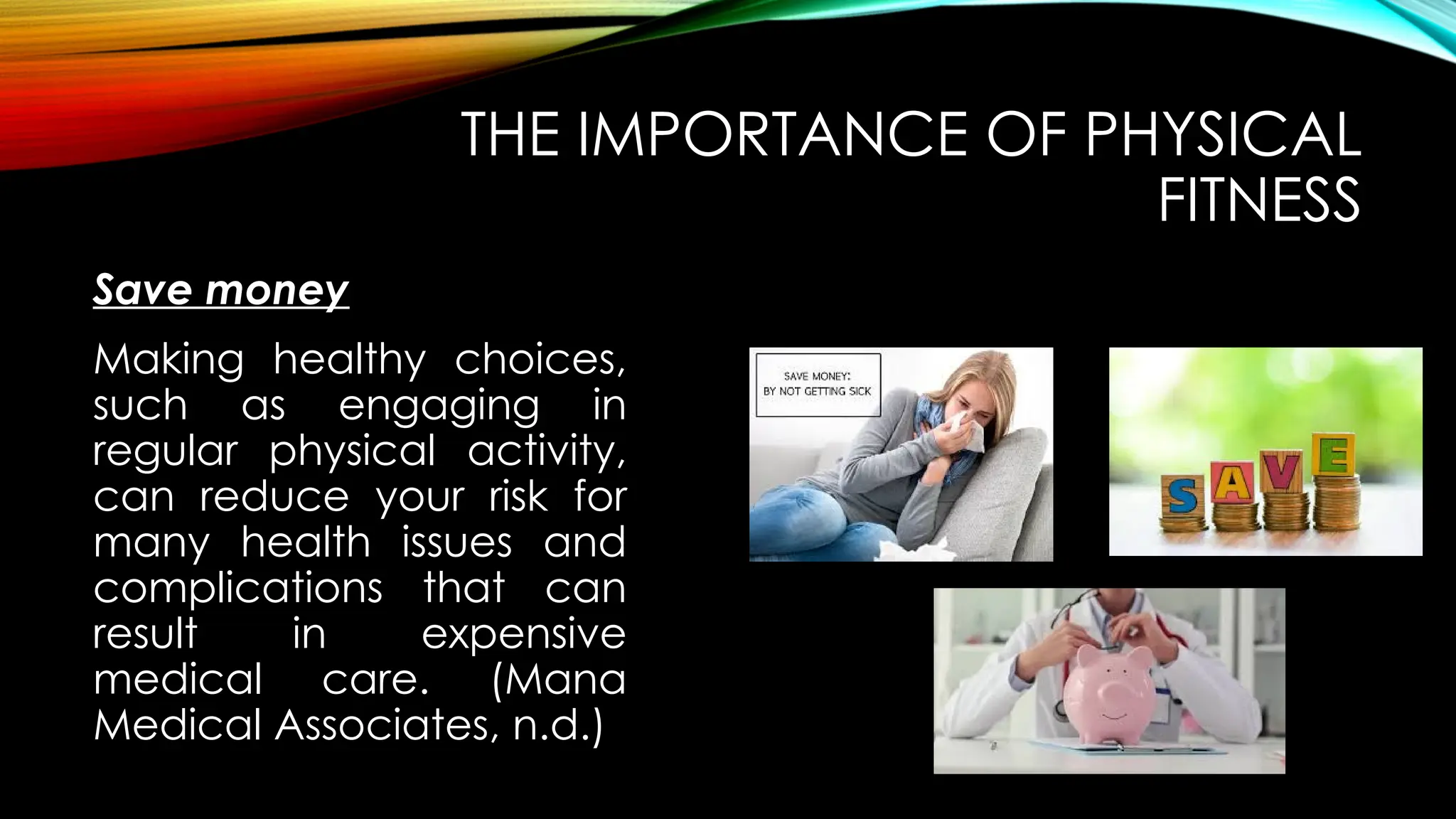 Save money
THE IMPORTANCE OF PHYSICAL
FITNESS
Making healthy choices,
such as engaging in
regular physical activity,
can reduce your risk for
many health issues and
complications that can
result in expensive
medical care. (Mana
Medical Associates, n.d.)
 