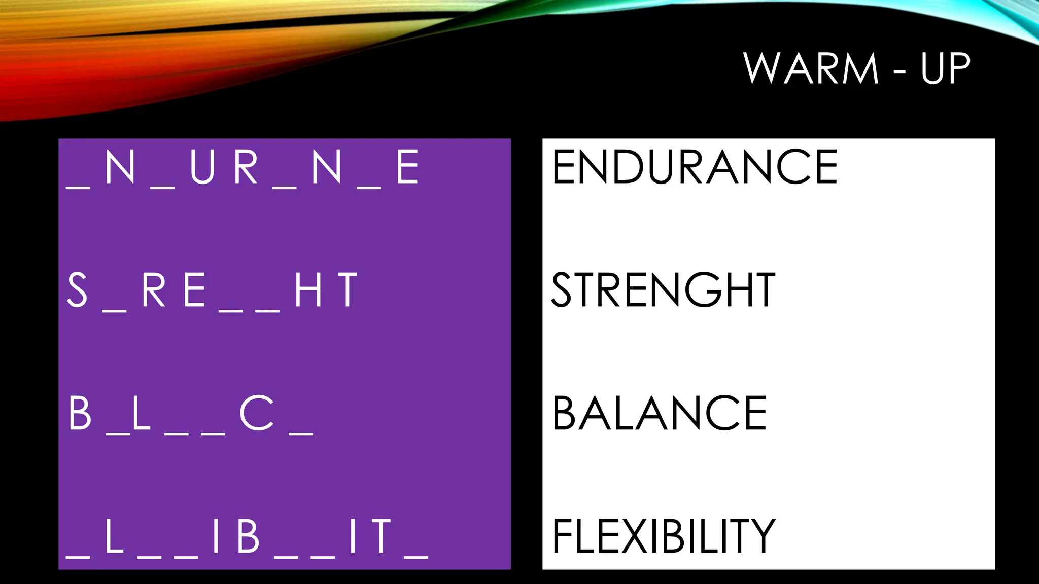 WARM - UP
_ N _ U R _ N _ E
S _ R E _ _ H T
B _L _ _ C _
_ L _ _ I B _ _ I T _
ENDURANCE
STRENGHT
BALANCE
FLEXIBILITY
 