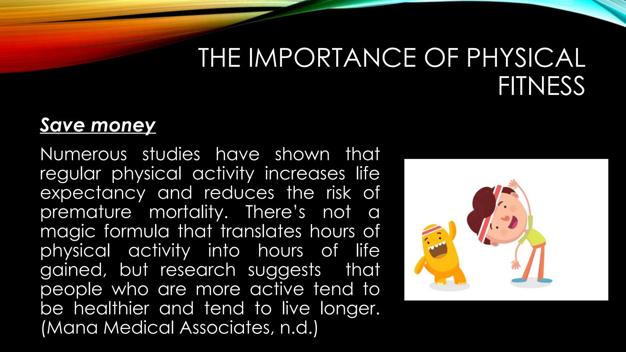Save money
THE IMPORTANCE OF PHYSICAL
FITNESS
Numerous studies have shown that
regular physical activity increases life
expectancy and reduces the risk of
premature mortality. There’s not a
magic formula that translates hours of
physical activity into hours of life
gained, but research suggests that
people who are more active tend to
be healthier and tend to live longer.
(Mana Medical Associates, n.d.)
 