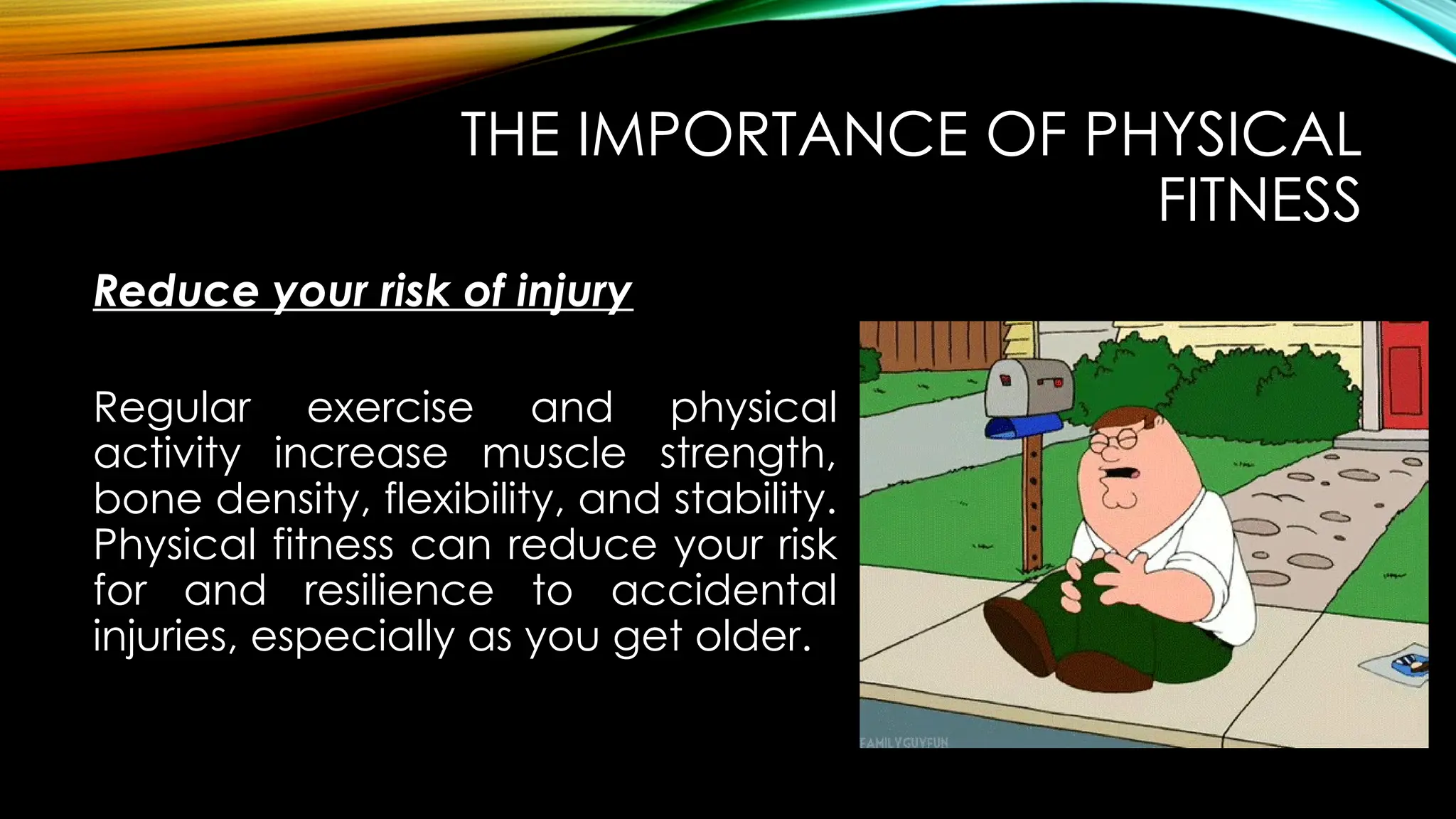 Reduce your risk of injury
THE IMPORTANCE OF PHYSICAL
FITNESS
Regular exercise and physical
activity increase muscle strength,
bone density, flexibility, and stability.
Physical fitness can reduce your risk
for and resilience to accidental
injuries, especially as you get older.
 