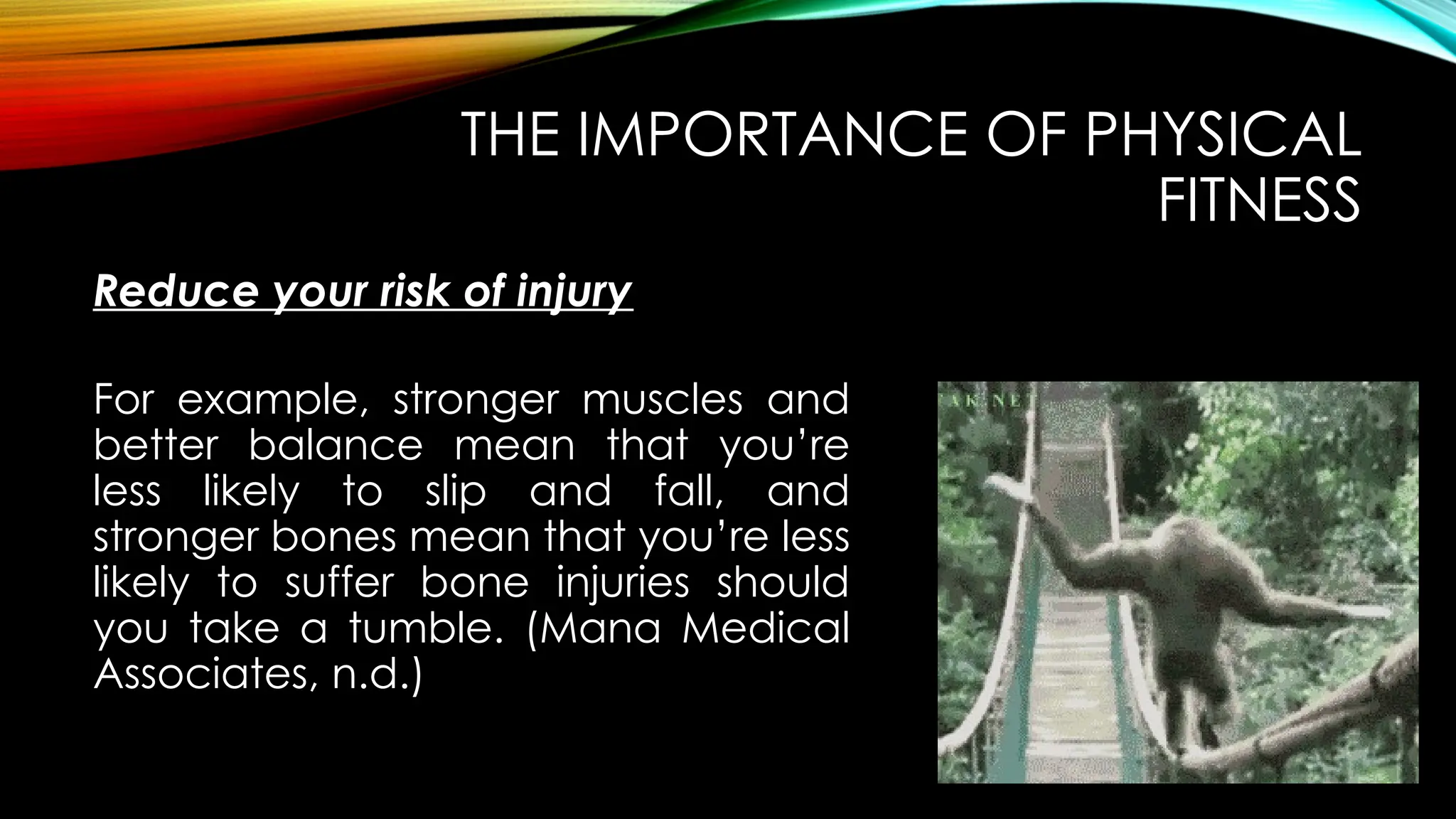 Reduce your risk of injury
THE IMPORTANCE OF PHYSICAL
FITNESS
For example, stronger muscles and
better balance mean that you’re
less likely to slip and fall, and
stronger bones mean that you’re less
likely to suffer bone injuries should
you take a tumble. (Mana Medical
Associates, n.d.)
 