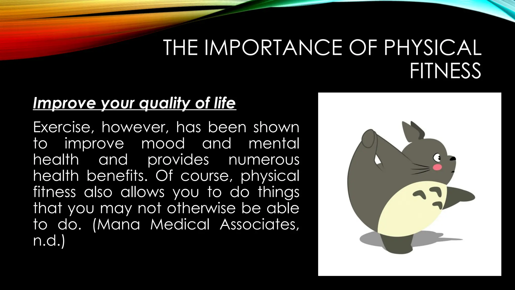 Improve your quality of life
THE IMPORTANCE OF PHYSICAL
FITNESS
Exercise, however, has been shown
to improve mood and mental
health and provides numerous
health benefits. Of course, physical
fitness also allows you to do things
that you may not otherwise be able
to do. (Mana Medical Associates,
n.d.)
 