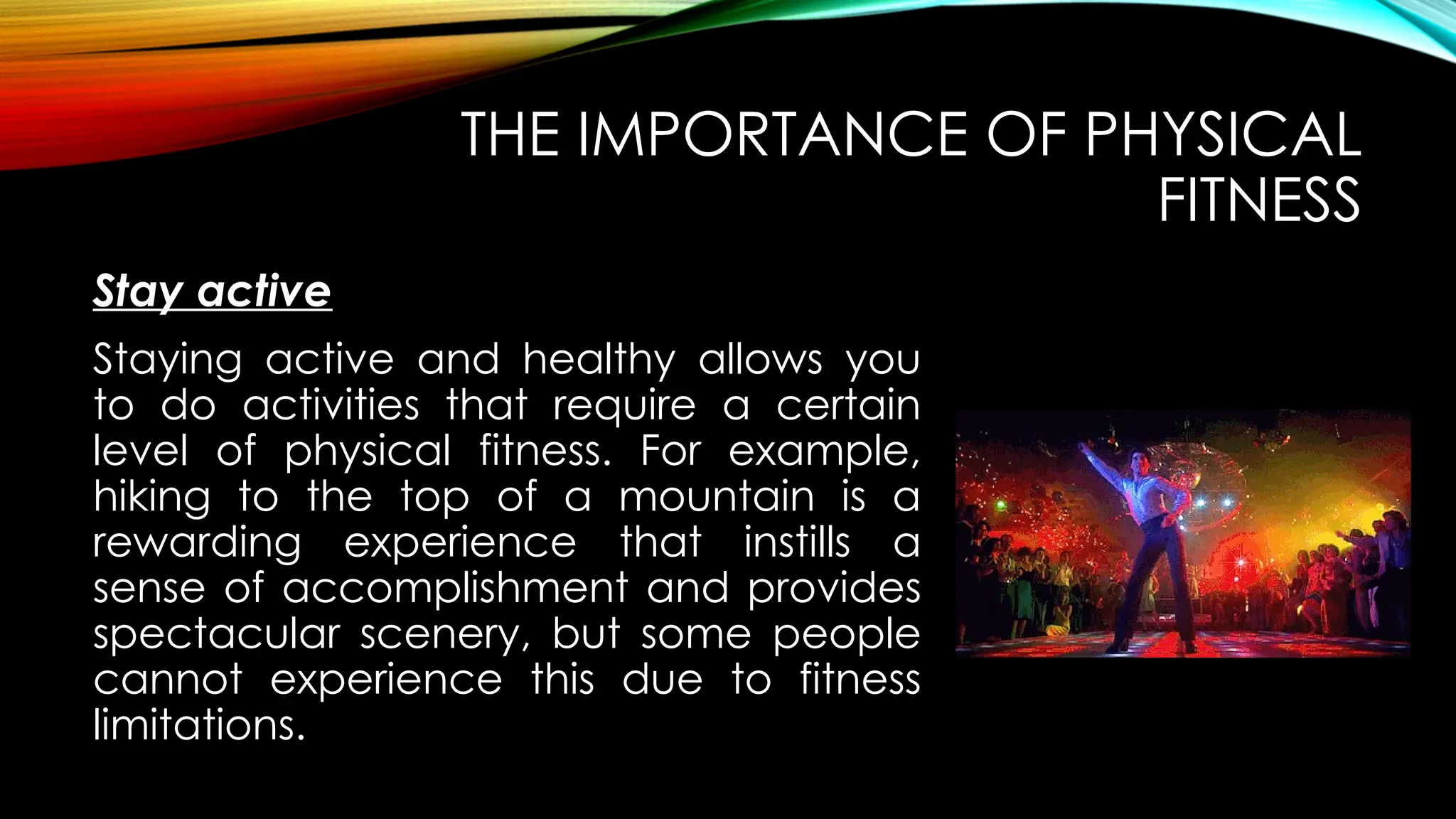 Stay active
THE IMPORTANCE OF PHYSICAL
FITNESS
Staying active and healthy allows you
to do activities that require a certain
level of physical fitness. For example,
hiking to the top of a mountain is a
rewarding experience that instills a
sense of accomplishment and provides
spectacular scenery, but some people
cannot experience this due to fitness
limitations.
 