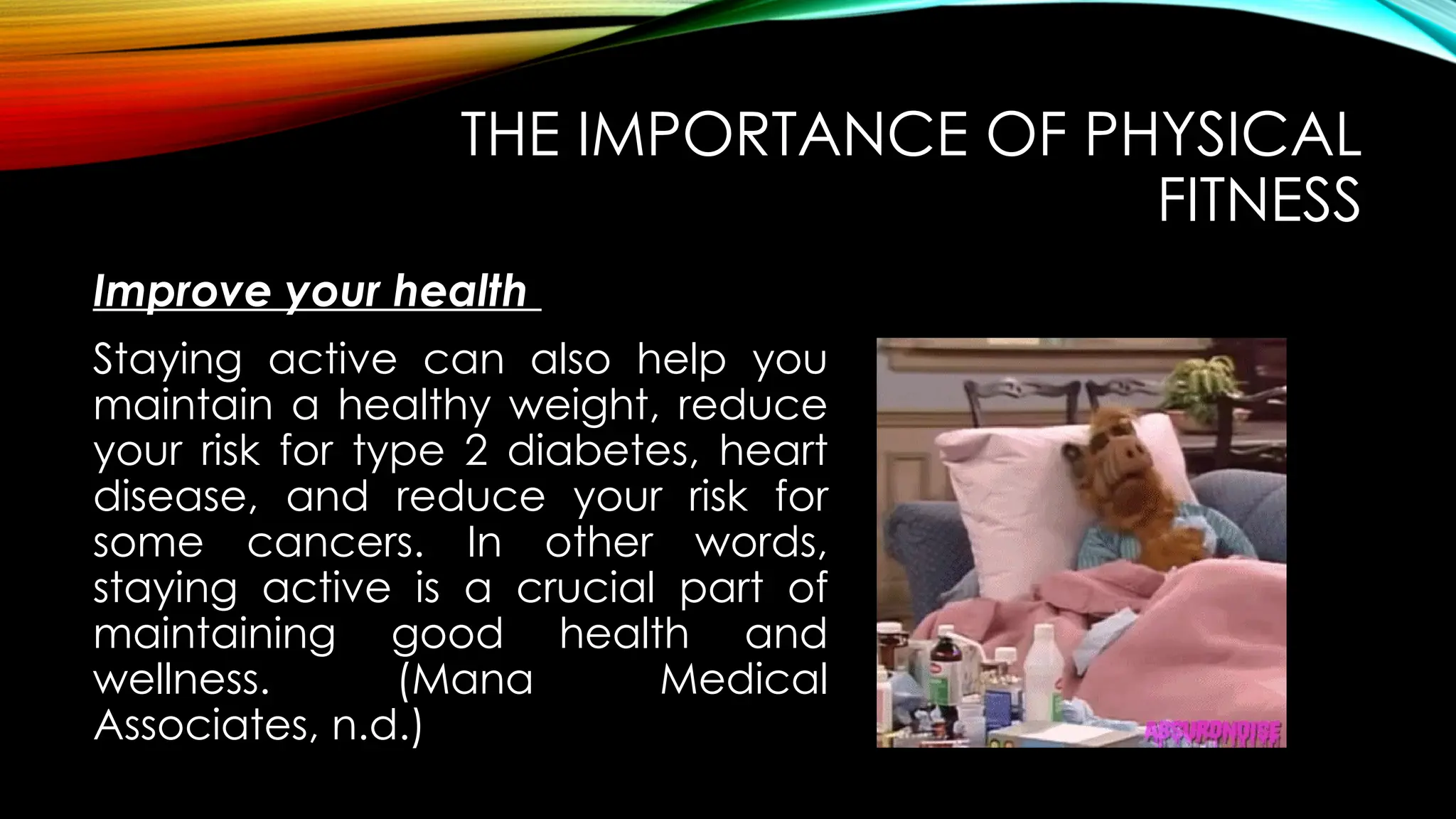 Improve your health
THE IMPORTANCE OF PHYSICAL
FITNESS
Staying active can also help you
maintain a healthy weight, reduce
your risk for type 2 diabetes, heart
disease, and reduce your risk for
some cancers. In other words,
staying active is a crucial part of
maintaining good health and
wellness. (Mana Medical
Associates, n.d.)
 