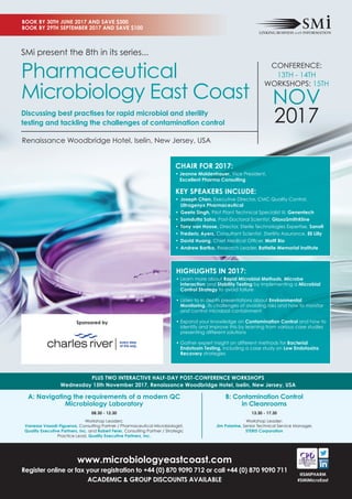 B: Contamination Control
in Cleanrooms
13.30 - 17.30
Workshop Leader:
Jim Polarine, Senior Technical Service Manager,
STERIS Corporation
PLUS TWO INTERACTIVE HALF-DAY POST-CONFERENCE WORKSHOPS
Wednesday 15th November 2017, Renaissance Woodbridge Hotel, Iselin, New Jersey, USA
www.microbiologyeastcoast.com
Register online or fax your registration to +44 (0) 870 9090 712 or call +44 (0) 870 9090 711
ACADEMIC & GROUP DISCOUNTS AVAILABLE
@SMIPHARM
#SMiMicroEast
A: Navigating the requirements of a modern QC
Microbiology Laboratory
08.30 - 12.30
Workshop Leaders:
Vanessa Vasadi-Figueroa, Consulting Partner / Pharmaceutical Microbiologist,
Quality Executive Partners, Inc. and Robert Ferer, Consulting Partner / Strategic
Practice Lead, Quality Executive Partners, Inc.
HIGHLIGHTS IN 2017:
• Learn more about Rapid Microbial Methods, Microbe
Interaction and Stability Testing by implementing a Microbial
Control Strategy to avoid failure
• Listen to in depth presentations about Environmental
Monitoring, its challenges of avoiding risks and how to monitor
and control microbial containment
• Expand your knowledge on Contamination Control and how to
identify and improve this by learning from various case studies
presenting different solutions
• Gather expert insight on different methods for Bacterial
Endotoxin Testing, including a case study on Low Endotoxins
Recovery strategies
SMi present the 8th in its series...
Pharmaceutical
Microbiology East Coast
Discussing best practises for rapid microbial and sterility
testing and tackling the challenges of contamination control
CONFERENCE:
13TH - 14TH
WORKSHOPS: 15TH
NOV
2017
CHAIR FOR 2017:
• Jeanne Moldenhauer, Vice President,
Excellent Pharma Consulting
KEY SPEAKERS INCLUDE:
• Joseph Chen, Executive Director, CMC Quality Control,
Ultragenyx Pharmaceutical
• Geeta Singh, Pilot Plant Technical Specialist III, Genentech
• Somdutta Saha, Post-Doctoral Scientist, GlaxoSmithKline
• Tony van Hoose, Director, Sterile Technologies Expertise, Sanofi
• Frederic Ayers, Consultant Scientist, Sterility Assurance, Eli Lilly
• David Huang, Chief Medical Officer, Motif Bio
• Andrew Bartko, Research Leader, Battelle Memorial Institute
Sponsored by
Renaissance Woodbridge Hotel, Iselin, New Jersey, USA
BOOK BY 30TH JUNE 2017 AND SAVE $300
BOOK BY 29TH SEPTEMBER 2017 AND SAVE $100
 