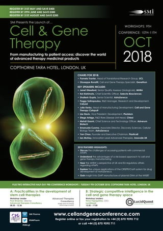 www.cellandgeneconference.com
register online or fax your registration to +44 (0) 870 9090 712
or call +44 (0) 870 9090 711
a: practicalities in the development of
stem cell therapies
Workshop leader:
paul stroemer, Director,
advanced Therapies consultancy
08.30 - 12.30
B: strategic competitive intelligence in the
cell and gene therapy space
Workshop leaders:
Timos papagatsias, CEO,
lucidQuest
13.30 - 17.00
plus TWo inTeracTiVe half-DaY pre-conference WorKshops | TuesDaY 9Th ocToBer 2018, copThorne Tara hoTel, lonDon, uK
sMi pharma
@sMipharm
#sMicgt
chairs for 2018:
• Pamela tranter, Head of Translational Research Group, ucl
• giuseppe ronzitti, Cell and Gene Therapy Specialist, genethon
KeY speaKers incluDe:
• Janet glassford, Senior Quality Assessor (biologicals), Mhra
• Kei Kishimoto, Chief	Scientifi	c	Offi	cer, selecta Biosciences
• shailesh gupta, Senior Scientist, astraZeneca
• Peggy sotiropoulou, R&D Manager, Research and Development,
celyad
• Julie Kerby, Head of Manufacturing Development, cell and gene
Therapy catapult
• lior raviv, Vice President, Development, pluristem
• diego aridgo, R&D Rare Disease Unit Head, chiesi
• Mehdi gasmi, Chief	Science	and	Technology	Offi	cer,	adverum
Biotech
• emanuela cuomo, Associate Director, Discovery Sciences, Cellular
Biology Team, astraZeneca
• Yen choo, Founder and Executive Chairman, plasticell
• ian McKay, Innovation Lead Advanced Therapies, innovate uK
2018 featured highlights:
•	 Discuss the challenges of accessing patients with commercial
ATMPs
•	 understand the advantages of a risk-based approach to cell and
gene therapy manufacturing
•	 hear the MHRA’s perspective of UK and EU regulatory affairs
regarding ATMPs
•		explore the unique applications of the CRISPR/Cas9 system for drug
development at AstraZeneca
•		gain insight into GMP Manufacture of plasmid DNA at the NHSBT
WORKSHOPS: 9TH
CONFERENCE: 10TH-11TH
OCT
2018COPTHORNE TARA HOTEL, LONDON, UK
SMi Presents the Launch of…
Cell & Gene
Therapy
from manufacturing to patient access: discover the world
of advanced therapy medicinal products
register BY 31st MaY and saVe £400
register BY 29th June and saVe £300
register BY 31st august and saVe £200
 