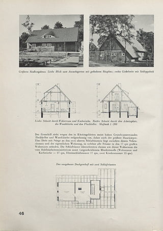 Größeres Siedlungshaus. Links Blick zum Anzuchtgarten mit gedecktem Sitzplatz; rechts Giebelseite mit Schleppdach
Links Schnitt durch Wohnraum und Kochnische. Rechts Schnitt durch den Arbeitsplatz,
die Waschküche und den Flachkeller. Maßstab 1:200
Der Grundriß sieht wegen des in Küstengebieten meist hohen Grundwasserstandes
ITochkellcr und Waschküche erdgcschossig vor, daher auch der größere Hauskörper.
Eine Diele mit Stiege zu den zwei oberen Schlafräumen liegt zwischen diesen Neben­
räumen und der eigentlichen Wohnung, in welcher alle Räume in den 17 qm großen
Wohnraum münden. Die Schlafräume überschreiten ebenso wie dieser Wohnraum die
vom Reichsarbeitsministerium sonst vorgeschriebenen Mindestmaße (Wohnraum und
Kochnische = 27 qm, Elternschlafzimmer 17 qm, zwei Kinderzimmer 13 qm).
Das ausgebaute Dachgeschoß mit zwei Schlafräumen
46
 